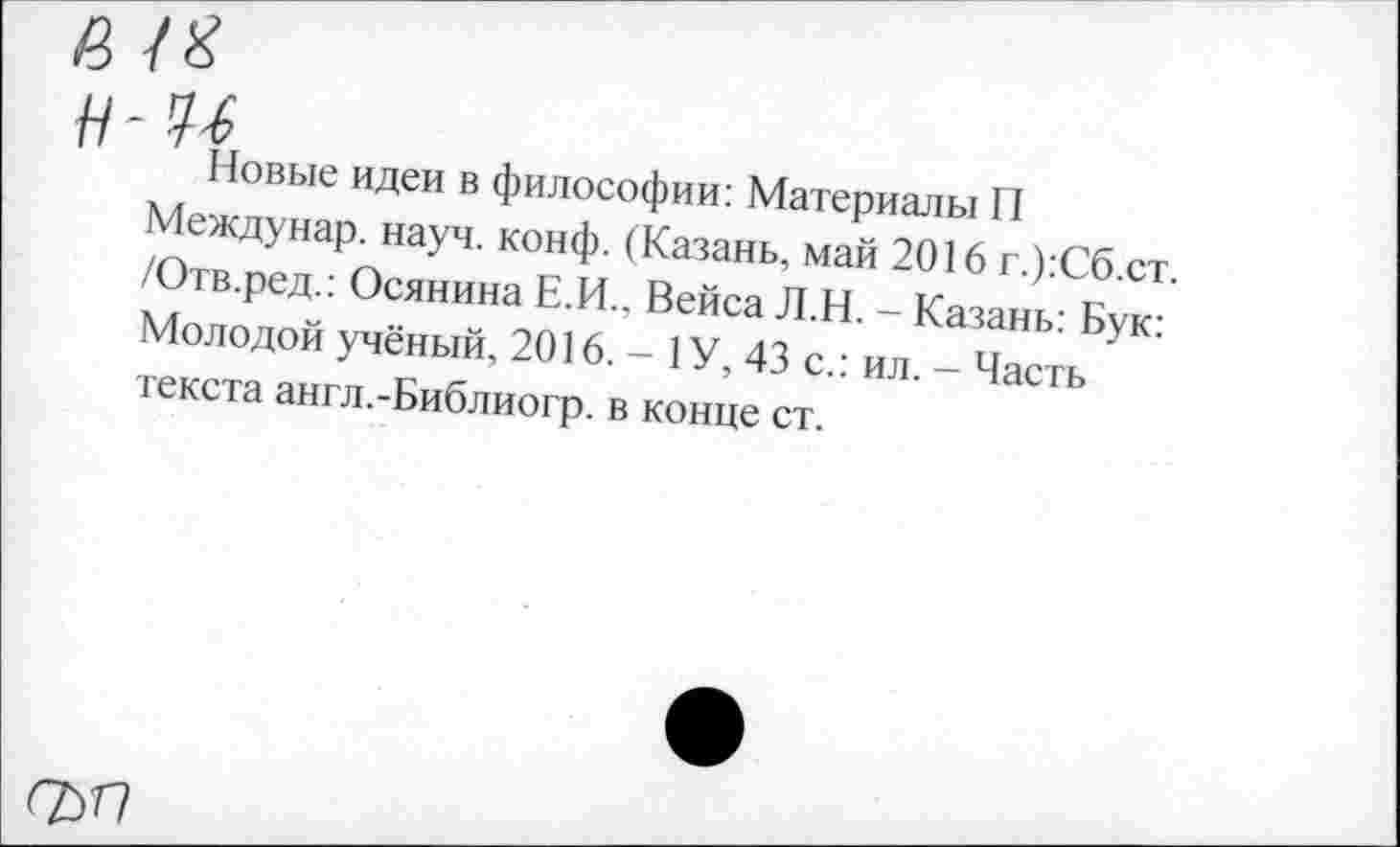 ﻿а т н-м
Новые идеи в философии: Материалы П Междунар. науч. конф. (Казань, май 2016 г.):Сб.ст. /Отв.ред.: Осянина Е.И., Вейса Л.Н. - Казань: Бук: Молодой учёный, 2016. - 1 У, 43 с.: ил. - Часть текста англ.-Библиогр. в конце ст.